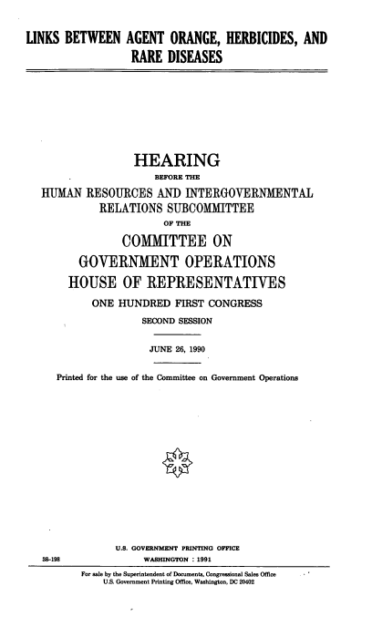 handle is hein.cbhear/aoherb0001 and id is 1 raw text is: LINKS BETWEEN AGENT ORANGE, HERBICIDES, AND
RARE DISEASES

HEARING
BEFORE THE
HUMAN RESOURCES AND INTERGOVERNMENTAL
RELATIONS SUBCOMMITTEE
OF THE
COMITTEE ON
GOVERNMENT OPERATIONS
HOUSE OF REPRESENTATIVES
ONE HUNDRED FIRST CONGRESS
SECOND SESSION
JUNE 26, 1990
Printed for the use of the Committee on Government Operations
U.S. GOVERNMENT PRINTING OFFICE
38-198                WASHINGTON : 1991
For sale by the Superintendent of Documents, Congressional Sales Office
U.S. Government Printing Office, Washington, DC 20402


