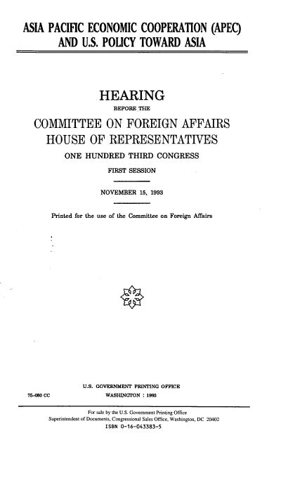 handle is hein.cbhear/apecus0001 and id is 1 raw text is: ASIA PACIFIC ECONOMIC COOPERATION (APEC)
AND U.S. POLICY TOWARD ASIA

HEARING
BEFORE THE
COMMITTEE ON FOREIGN AFFAIRS
HOUSE OF REPRESENTATIVES
ONE HUNDRED THIRD CONGRESS
FIRST SESSION
NOVEMBER 15, 1993
Printed for the use of the Committee on Foreign Affairs

75-M0 CC

U.S. GOVERNMENT PRINTING OFFICE
WASIUNCTON : 1993

For sale by the U.S. Government Printing Office
Superintendent of Documents, Congressional Sales Office, Washington, DC 20402
ISBN 0-16-043383-5


