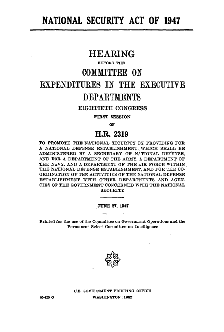 handle is hein.cbhear/aphaafr0001 and id is 1 raw text is: NATIONAL SECURITY ACT OF 1947

HEARING
BEFORE THE
COMMITTEE ON
EXPENDITURES IN THE EXECUTIVE
DEPARTMENTS
EIGHTIETH CONGRESS
FIRST SESSION
ON
H.R. 2319
TO PROMOTE THE NATIONAL SECURITY BY PROVIDING FOR
A NATIONAL DEFENSE ESTABLISHMENT, WHICH SHALL BE
ADMINISTERED BY A SECRETARY OF NATIONAL DEFENSE,
AND FOR A DEPARTMENT OF THE ARMY, A DEPARTMENTOF
THE NAVY, AND A DEPARTMENT OF THE AIR FORCE WITHIN
THE NATIONAL DEFENSE ESTABLISHMENT, AND FOR THE CO-
ORDINATION OF THE ACTIVITIES OF THE NATIONAL DEFENSE
ESTABLISHMENT WITH OTHER DEPARTMENTS AND AGEN-
CIES OF THE GOVERNMENT CONCERNED WITH THE NATIONAL
SECURITY
.TUNE 2T, 1947
Printed for the use of the Committee on Government Operations and the
Permanent Select Committee on Intelligence
U.S. GOVERNMENT PRINTING OFFICE

99-80 0 -

WASHINGTON: 1982


