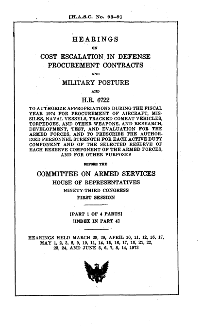 handle is hein.cbhear/aphabax0001 and id is 1 raw text is: [H.A.S.C. No. 93-9]
HEARINGS
ON
COST ESCALATION IN DEFENSE
PROCUREMENT CONTRACTS
AND
MILITARY POSTURE
AND
H.R. 6722
TO AUTHORIZE APPROPRIATIONS DURING THE FISCAL
YEAR 1974 FOR PROCUREMENT OF AIRCRAFT, MIS-
SILES, NAVAL VESSELS, TRACKED COMBAT VEHICLES,
TORPEDOES, AND OTHER WEAPONS, AND RESEARCH,
DEVELOPMENT, TEST, AND EVALUATION FOR THE
ARMED FORCES, AND TO PRESCRIBE THE AUTHOR-
IZED PERSONNEL STRENGTH FOR EACH ACTIVE DUTY
COMPONENT AND OF THE SELECTED RESERVE OF
EACH RESERVE COMPONENT OF THE ARMED FORCES,
AND FOR OTHER PURPOSES
BEFORE THE
COMMITTEE ON ARMED SERVICES
HOUSE OF REPRESENTATIVES
NINETY-THIRD CONGRESS
FIRST SESSION
[PART 1 OF 4 PARTS]
[INDEX IN PART 41
HEARINGS HELD MARCH 28, 29, APRIL 10, 11, 12, 16, 17,
MAY 1, 2, 3, 8, 9, 10, 11, 14, 15, 16, 17, 18, 21, 22,
23, 24, AND JUNE 5, 6, 7, 8, 14, 1973


