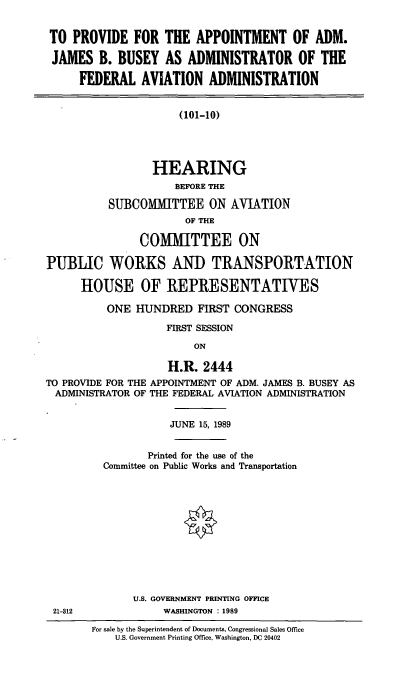 handle is hein.cbhear/appjbb0001 and id is 1 raw text is: TO PROVIDE FOR THE APPOINTMENT OF ADM.
JAMES B. BUSEY AS ADMINISTRATOR OF THE
FEDERAL AVIATION ADMINISTRATION
(101-10)
HEARING
]BEFORE THE
SUBCOMMITTEE ON AVIATION
OF THE
COMMITTEE ON
PUBLIC WORKS AND TRANSPORTATION
HOUSE OF REPRESENTATIVES
ONE HUNDRED FIRST CONGRESS
FIRST SESSION
ON
H.R. 2444
TO PROVIDE FOR THE APPOINTMENT OF ADM. JAMES B. BUSEY AS
ADMINISTRATOR OF THE FEDERAL AVIATION ADMINISTRATION
JUNE 15, 1989
Printed for the use of the
Committee on Public Works and Transportation
U.S. GOVERNMENT PRINTING OFFICE
21-312           WASHINGTON : 1989

For sale by the Superintendent of Documents, Congressional Sales Office
U.S. Government Printing Office, Washington, DC 20402


