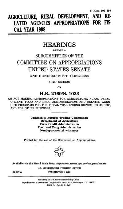 handle is hein.cbhear/arraviii0001 and id is 1 raw text is: S. HRG. 105-393
AGRICULTURE, RURAL DEVELOPMENT, AND RE-
LATED    AGENCIES      APPROPRIATIONS         FOR   FIS-
CAL YEAR 1998
HEARINGS
BEFORE A
SUBCOMMITTEE OF THE
COMMITTEE ON APPROPRIATIONS
UNITED STATES SENATE
ONE HUNDRED FIFTH CONGRESS
FIRST SESSION
ON
H.R. 2160/S. 1033
AN ACT MAKING APPROPRIATIONS FOR AGRICULTURE, RURAL DEVEL-
OPMENT, FOOD AND DRUG ADMINISTRATION, AND RELATED AGEN-
CIES PROGRAMS FOR THE FISCAL YEAR ENDING SEPTEMBER 30, 1998,
AND FOR OTHER PURPOSES
Commodity Futures Trading Commission
Department of Agriculture
Farm Credit Administration
Food and Drug Administration
Nondepartmental witnesses
Printed for the use of the Committee on Appropriations
Available via the World Wide Web: http'//www.access.gpo.gov/congress/senate
U.S. GOVERNMENT PRINTING OFFICE
39-827 cc           WASHINGTON : 1998
For sale by the U.S. Government Printing Office
Superintendent of Documents, Congressional Sales Office, Washington, DC 20402
ISBN 0-16-056316-X



