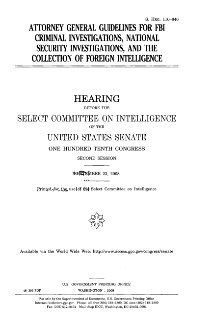 handle is hein.cbhear/atgngdl0001 and id is 1 raw text is: 

                                            S. HRG. 110-846

    ATTORNEY GENERAL GUIDELINES FOR FBI

      CRIMINAL INVESTIGATIONS, NATIONAL

      SECURITY INVESTIGATIONS, AND THE

      COLLECTION OF FOREIGN INTELLIGENCE







                    HEARING
                       BEFORE THE

SELECT COMMITTEE ON INTELLIGENCE
                         OF THE

          UNITED STATES SENATE

          ONE HUNDRED TENTH CONGRESS

                     SECOND SESSION


                   tEMTJkBER 23, 2008


       )Pinednfor, t use 1i  tdi Select Committee on Intelligence











 Available via the World Wide Web: http://www.access.gpo.gov/congress/senate





               U.S. GOVERNMENT PRINTING OFFICE
  48-395 PDF         WASHINGTON : 2009
        For sale by the Superintendent of Documents, U.S. Government Printing Office
      Internet: bookstore.gpo.gov Phone: tell free (866) 512-1800; DC area (202) 512-1800
          Fax: (202) 512-2104 Mail: Stp IDCC, Washington, DC 20402-0001


