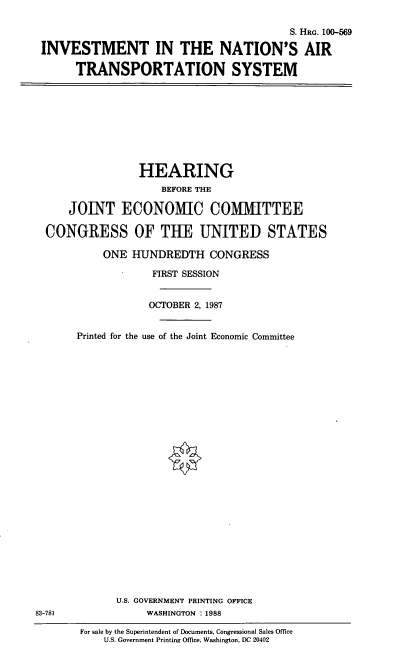 handle is hein.cbhear/atsys0001 and id is 1 raw text is: S. HRG. 100-569
INVESTMENT IN THE NATION'S AIR
TRANSPORTATION SYSTEM

HEARING
BEFORE THE
JOINT ECONOMIC COMMITTEE
CONGRESS OF TUE UNITED STATES
ONE HUNDREDTH CONGRESS
FIRST SESSION
OCTOBER 2, 1987
Printed for the use of the Joint Economic Committee

U.S. GOVERNMENT PRINTING OFFICE
WASHINGTON :1988

83-781

For sale by the Superintendent of Documents, Congressional Sales Office
U.S. Government Printing Office, Washington, DC 20402


