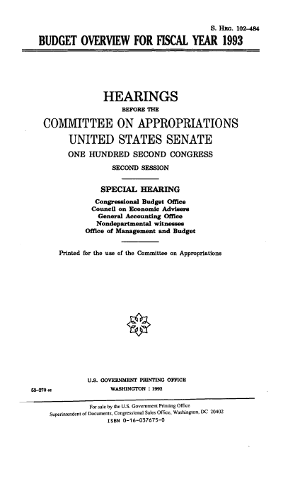 handle is hein.cbhear/bdgov0001 and id is 1 raw text is: S. Him. 102-484
BUDGET OVERVIEW FOR FISCAL YEAR 1993

HEARINGS
BEFORE THE
COMMITTEE ON APPROPRIATIONS
UNITED STATES SENATE
ONE HUNDRED SECOND CONGRESS
SECOND SESSION
SPECIAL HEARING
Congressional Budget Office
Council on Economic Advisers
General Accounting Office
Nondepartmental witnesses
Office of Management and Budget
Printed for the use of the Committee on Appropriations

U.S. GOVERNMENT PRINTING OFFICE
WASIUNGTON :1992

53-270 cc

For sale by the U.S. Government Printing Office
Superintendent of Documents, Congressional Sales Office, Washington, DC 20402
ISBN 0-16-037675-0


