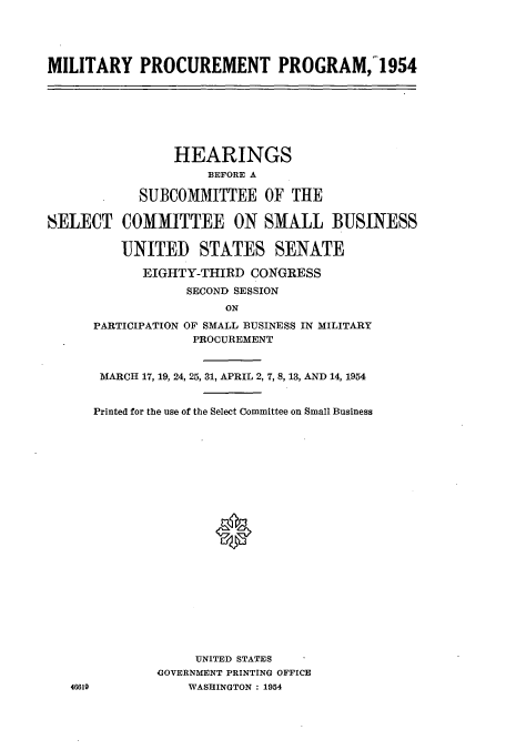 handle is hein.cbhear/cbhearings0333 and id is 1 raw text is: MILITARY PROCUREMENT PROGRAM,_1954

HEARINGS
BEFORE A
SUBCOMMITTEE OF THE
SELECT COMMITTEE ON SMALL BUSINESS
UNITED STATES SENATE
EIGHTY-THIRD CONGRESS
SECOND SESSION
ON
PARTICIPATION OF SMALL BUSINESS IN MILITARY
PROCUREMENT

46619

MARCH 17, 19, 24, 25, 31, APRIL 2, 7, 8, 13, AND 14, 1954
Printed for the use of the Select Committee on Small Business
UNITED STATES
GOVERNMENT PRINTING OFFICE
WASHINGTON : 1954


