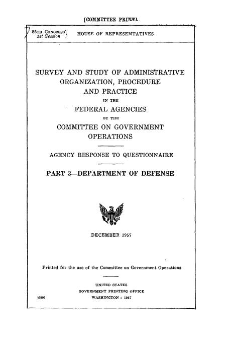 handle is hein.cbhear/cbhearings10878 and id is 1 raw text is: [COMMITTEE PRImal
85TH CONGRESS  HOUSE OF REPRESENTATIVES
1st Session

SURVEY AND STUDY OF ADMINISTRATIVE
ORGANIZATION, PROCEDURE
AND PRACTICE
IN THE
FEDERAL AGENCIES
BY THE
COMMITTEE ON GOVERNMENT
OPERATIONS
AGENCY RESPONSE TO QUESTIONNAIRE
PART 3-DEPARTMENT OF DEFENSE
DECEMBER 1957

Printed for the use of the Committee on Government Operations
UNITED STATES
GOVERNMENT PRINTING OFFICE
95899                 WASHINGTON : 1957


