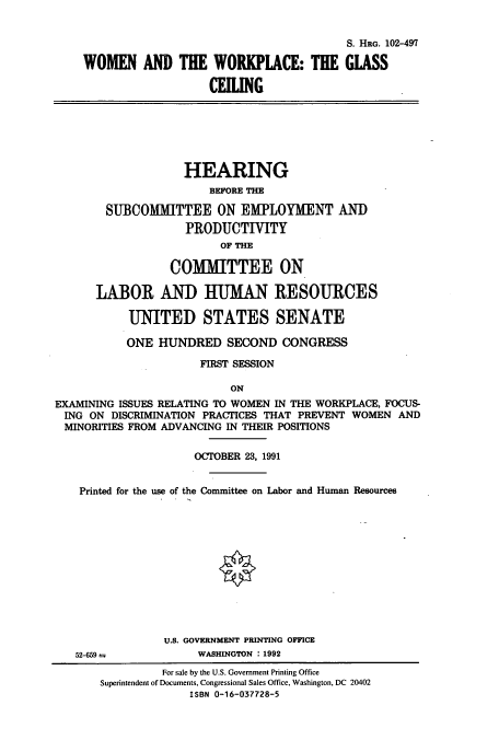 handle is hein.cbhear/cbhearings12185 and id is 1 raw text is: S. HRG. 102-497
WOMEN AND THE WORKPLACE: THE GLASS
CEIUNG

HEARING
BEFORE THE
SUBCOMMITTEE ON EMPLOYMENT AND
PRODUCTIVITY
OF THE
COMMITTEE ON
LABOR AND HUMAN RESOURCES
UNITED STATES SENATE
ONE HUNDRED SECOND CONGRESS
FIRST SESSION
ON
EXAMINING ISSUES RELATING TO WOMEN IN THE WORKPLACE, FOCUS-
ING ON DISCRIMINATION PRACTICES THAT PREVENT WOMEN AND
MINORITIES FROM ADVANCING IN THEIR POSITIONS
OCTOBER 23, 1991
Printed for the use of the Committee on Labor and Human Resources
U.S. GOVERNMENT PRINTING OFFICE

52-659 a

WASHINGTON : 1992

For sale by the U.S. Government Printing Office
Superintendent of Documents, Congressional Sales Office, Washington, DC 20402
ISBN 0-16-037728-5



