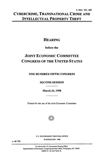 handle is hein.cbhear/cbhearings12360 and id is 1 raw text is: S. HRG. 105-489
CYBERCRIME, TRANSNATIONAL CRIME AND
INTELLECTUAL PROPERTY THEFT

HEARING
before the
JOINT ECONOMIC COMMITTEE
CONGRESS OF THE UNITED STATES
ONE HUNDRED FIFTH CONGRESS
SECOND SESSION
March 24, 1998
Printed for the use of the Joint Economic Committee

U.S. GOVERNMENT PRINTING OFFICE
WASHINGTON: 1998
cc 48-750
For sale by the U.S. Government Printing Office
Superintendent of Documents, Congressional Sales Office, Washington, DC 20402
ISBN 0-16-057323-8


