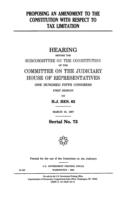handle is hein.cbhear/cbhearings12369 and id is 1 raw text is: PROPOSING AN AMENDMENT TO THE
CONSTITUTION WITH RESPECT TO
TAX LIMITATION
HEARING
BEFORE THE
SUBCOMMITTEE ON THE CONSTITUTION
OF THE
COMMITTEE ON THE JUDICIARY
HOUSE OF REPRESENTATIVES
ONE HUNDRED FIFTH CONGRESS
FIRST SESSION
ON
H.J. RES. 62
MARCH 18, 1997
Serial No. 72
Printed for the use of the Committee on the Judiciary
U.S. GOVERNMENT PRINTING OFFICE
54-049               WASHINGTON : 1999
For sale by the U.S. Government Printing Office
Superintendent of Documents, Congressional Sales Office, Washington, DC 20402
ISBN 0-16-058123-0


