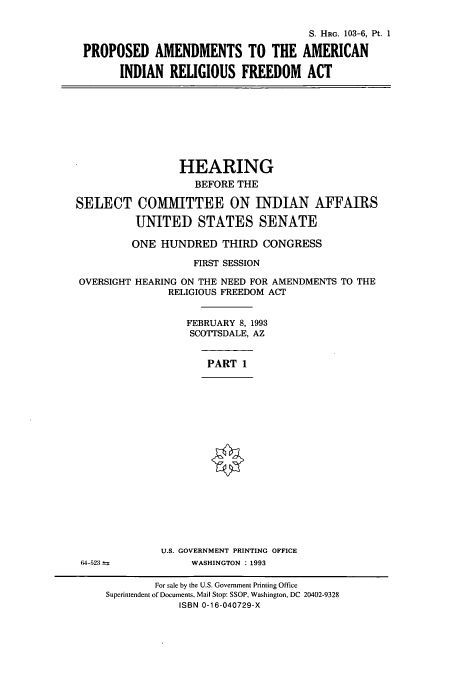 handle is hein.cbhear/cbhearings12440 and id is 1 raw text is: S. HRG. 103-6, Pt. 1
PROPOSED AMENDMENTS TO THE AMERICAN
INDIAN RELIGIOUS FREEDOM ACT
HEARING
BEFORE THE
SELECT COMITTEE ON INDIAN AFFAIRS
UNITED STATES SENATE
ONE HUNDRED THIRD CONGRESS
FIRST SESSION
OVERSIGHT HEARING ON THE NEED FOR AMENDMENTS TO THE
RELIGIOUS FREEDOM ACT
FEBRUARY 8, 1993
SCOTTSDALE, AZ
PART 1
U.S. GOVERNMENT PRINTING OFFICE
64-523             WASHINGTON : 1993
For sale by the U.S. Government Printing Office
Superintendent of Documents, Mail Stop: SSOP, Washington, DC 20402-9328
ISBN 0-16-040729-X


