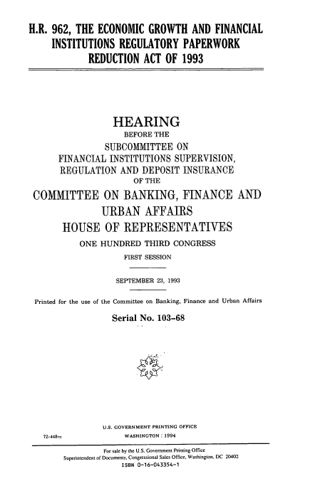 handle is hein.cbhear/cbhearings12462 and id is 1 raw text is: H.R. 962, THE ECONOMIC GROWTH AND FINANCIAL
INSTITUTIONS REGULATORY PAPERWORK
REDUCTION ACT OF 1993

HEARING
BEFORE THE
SUBCOMMITTEE ON
FINANCIAL INSTITUTIONS SUPERVISION,
REGULATION AND DEPOSIT INSURANCE
OF THE
COMMITTEE ON BANKING, FINANCE AND
URBAN AFFAIRS
HOUSE OF REPRESENTATIVES
ONE HUNDRED THIRD CONGRESS
FIRST SESSION
SEPTEMBER 23, 1993
Printed for the use of the Committee on Banking, Finance and Urban Affairs
Serial No. 103-68

U.S. GOVERNMENT PRINTING OFFICE
WASHINGTON: 1994

72-448=

For sale by the U.S. Government Printing Office
Superintendent of Documents, Congressional Sales Office, Washington, DC 20402
ISBN 0-16-043354-1


