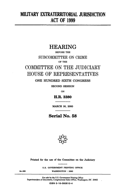 handle is hein.cbhear/cbhearings12805 and id is 1 raw text is: MILITARY EXTRATERRITORIAL JURISDICTION
ACT OF 1999

HEARING
BEFORE THE
SUBCOMMITTEE ON CRIME
OF THE
COMMITTEE ON THE JUDICIARY
HOUSE OF REPRESENTATIVES
ONE HUNDRED SIXTH CONGRESS
SECOND SESSION
ON
H.R. 3380

64-399

MARCH 30, 2000
Serial No. 58
Printed for the use of the Committee on the Judiciary
U.S. GOVERNMENT PRINTING OFFICE
WASHINGTON : 2000

For sale by the U.S. Government Printing Office
Superintendent of Documents, Congressional Sales Office, Washington, DC 20402
ISBN 0-16-060810-4


