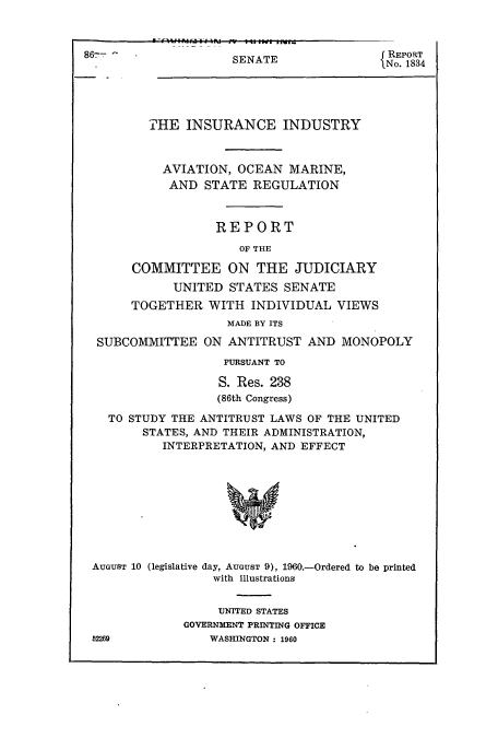 handle is hein.cbhear/cbhearings13354 and id is 1 raw text is: ï»¿SENATE

REPORT
No. 1834

THE INSURANCE INDUSTRY
AVIATION, OCEAN MARINE,
AND STATE REGULATION
REPORT
OF THE
COMMITTEE ON THE JUDICIARY
UNITED STATES SENATE
TOGETHER WITH INDIVIDUAL VIEWS
MADE BY ITS
SUBCOMMITTEE ON ANTITRUST AND MONOPOLY
PURSUANT TO
S. Res. 238
(86th Congress)
TO STUDY THE ANTITRUST LAWS OF THE UNITED
STATES, AND THEIR ADMINISTRATION,
INTERPRETATION, AND EFFECT
AUGUST 10 (legislative day, AUGUST 9), 1960.-Ordered to be printed
with illustrations

UNITED STATES
GOVERNMENT PRINTING OFFICE
WASHINGTON : 1960

52269


