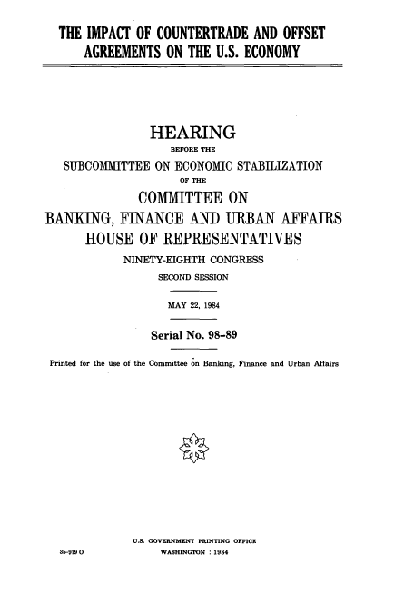 handle is hein.cbhear/cbhearings1853 and id is 1 raw text is: THE IMPACT OF COUNTERTRADE AND OFFSET
AGREEMENTS ON THE U.S. ECONOMY

HEARING
BEFORE THE
SUBCOMMITTEE ON ECONOMIC STABILIZATION
OF THE
COMMITTEE ON
BANKING, FINANCE AND URBAN AFFAIRS
HOUSE OF REPRESENTATIVES
NINETY-EIGHTH CONGRESS
SECOND SESSION
MAY 22, 1984
Serial No. 98-89
Printed for the use of the Committee on Banking, Finance and Urban Affairs
U.S. GOVERNMENT PRINTING OFFICE
35-9190           WASHINGTON : 1984


