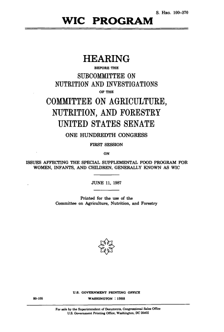 handle is hein.cbhear/cbhearings3634 and id is 1 raw text is: S. HRG. 100-370
WIC PROGRAM

HEARING
BEFORE THE
SUBCOMMITTEE ON
NUTRITION AND INVESTIGATIONS
OF THE
COMMITTEE ON AGRICULTURE,
NUTRITION, AND FORESTRY
UNITED STATES SENATE
ONE HUNDREDTH CONGRESS
FIRST SESSION
ON
ISSUES AFFECTING THE SPECIAL SUPPLEMENTAL FOOD PROGRAM FOR
WOMEN, INFANTS, AND CHILDREN, GENERALLY KNOWN AS WIC

80-105

JUNE 11, 1987
Printed for the use of the
Committee on Agriculture, Nutrition, and Forestry
U.S. GOVERNMENT PRINTING OFFICE
WASHINGTON : 1988

For sale by the Superintendent of Documents, Congressional Sales Office
U.S. Government Printing Office, Washington, DC 20402


