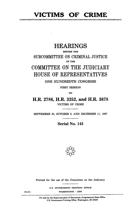 handle is hein.cbhear/cbhearings3652 and id is 1 raw text is: VICTIMS OF CRIME

HEARINGS
BEFORE THE
SUBCOMIITTEE ON CRIMINAL JUSTICE
OF THE
COMMITTEE ON THE JUI)ICIARY
HOUSE OF REPRESENTATIVES
ONE HUNDREDTH CONGRESS
FIRST SESSION
ON
H.R. 2786, H.R. 3352, and H.R. 3678
VICTIMS OF CRIME

SEPTEMBER 30, OCTOBER 6, AND DECEMBER 11, 1987
Serial No. 143
Printed for the use of the Committee on the Judiciary
U.S. GOVERNMENT PRINTING OFFICE
WASHINGTON : 1989

For sale by the Superintendent of Documents, Congressional Sales Office
U.S. Government Printing Office, Washington, DC 20402

93-215


