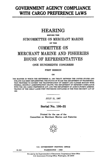 handle is hein.cbhear/cbhearings3671 and id is 1 raw text is: GOVERNMENT AGENCY COMPLIANCE
WITH CARGO PREFERENCE LAWS

HEARING
BEFORE THE
SUBCOMITTEE ON MERCHANT MARINE
OF THE
COMMITTEE ON
MERCHANT MARINE AND FISHERIES
HOUSE OF REPRESENTATIVES
ONE HUNDREDTH CONGRESS
FIRST SESSION
ON
rHE MANNER IN WHICH THE SEPTEMBER 24, 1986 TREATY BETWEEN THE UNITED STATES AND
ICELAND HAS BEEN IMPLEMENTED; THE STATUS OF RULES THE DEPARTMENT OF TRANSPORTA-
TION PROPOSED TO GOVERN THE TRANSPORTATION OF CEMENT AND CLINKER BOUGHT WITH
FEDERAL HIGHWAY ADMINISTRATION GRANTS; THE DEPARTMENT OF DEFENSE'S COMPLIANCE
WITH THE 1904 CARGO PREFERENCE ACT; AND THE DEPARTMENT OF AGRICULTURE'S ADMINIS-
TRATION OF THE GREAT LAKES PORT PROVISIONS CONTAINED IN THE FOOD SECURITY ACT OF
1985

JULY 21, 1987

Serial No. 100-35
Printed for the use of the
Committee on Merchant Marine and Fisheries

U.S. GOVERNMENT PRINTING OFFICE
WASHINGTON : 1988

81-210

For sale by the Superintendent of Documents, Congressional Sales Office
U.S. Government Printing Office, Washington, DC 20402


