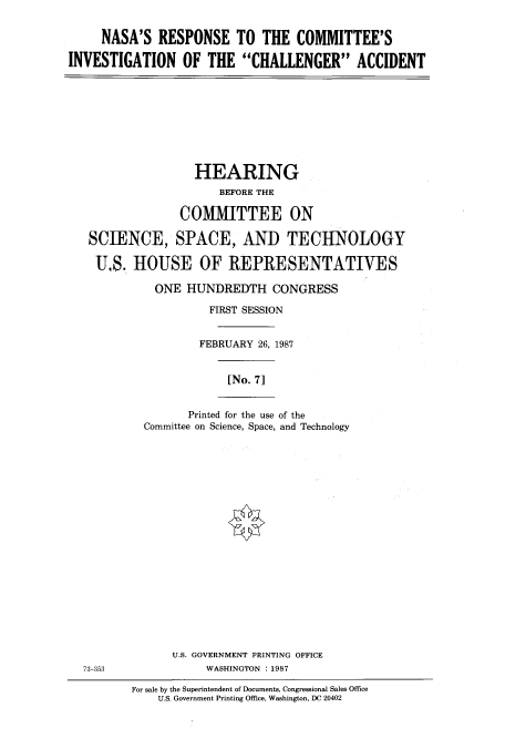 handle is hein.cbhear/cbhearings3698 and id is 1 raw text is: NASA'S RESPONSE TO THE COMMITTEE'S
INVESTIGATION OF THE CHALLENGER ACCIDENT

HEARING
BEFORE THE
COMMITTEE ON
SCIENCE, SPACE, AND TECHNOLOGY
U.S. HOUSE OF REPRESENTATIVES
ONE HUNDREDTH CONGRESS
FIRST SESSION
FEBRUARY 26, 1987

[No. 71

Printed for the use of the
Committee on Science, Space, and Technology

U.S. GOVERNMENT PRINTING OFFICE
73-353                         WASHINGTON :1987
For sale by the Superintendent of Documents, Congressional Sales Office
U.S. Government Printing Office, Washington, DC 20402


