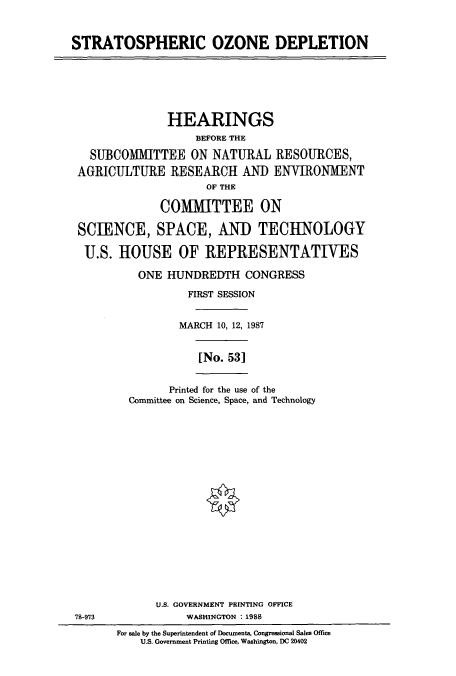 handle is hein.cbhear/cbhearings3707 and id is 1 raw text is: STRATOSPHERIC OZONE DEPLETION

HEARINGS
BEFORE THE
SUBCOMMITTEE ON NATURAL RESOURCES,
AGRICULTURE RESEARCH AND ENVIRONMENT
OF THE
COMMITTEE ON
SCIENCE, SPACE, AND TECHNOLOGY
U.S. HOUSE OF REPRESENTATIVES
ONE HUNDREDTH CONGRESS
FIRST SESSION
MARCH 10, 12, 1987
[No. 53]
Printed for the use of the
Committee on Science, Space, and Technology

U.S. GOVERNMENT PRINTING OFFICE
78-973                          WASHINGTON : 1988
For sale by the Superintendent of Documents, Congressional Sales Office
U.S. Government Printing Office, Washington, DC 20402


