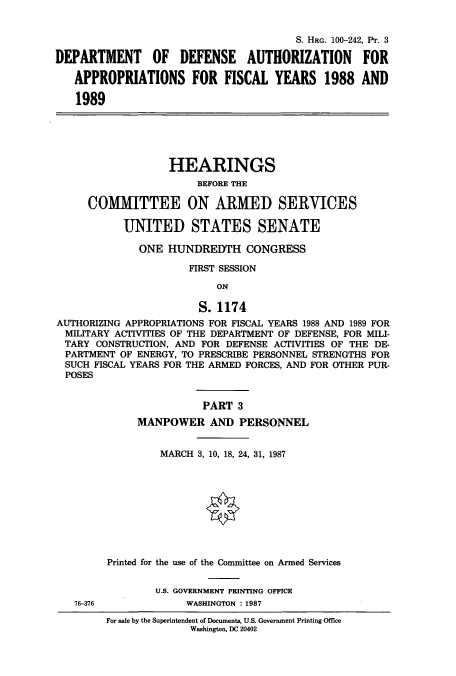 handle is hein.cbhear/cbhearings3919 and id is 1 raw text is: S. HRG. 100-242, Plr. 3
DEPARTMENT OF DEFENSE AUTHORIZATION FOR
APPROPRIATIONS FOR FISCAL YEARS 1988 AND
1989
HEARINGS
BEFORE THE
COMMITTEE ON ARMED SERVICES
UNITED STATES SENATE
ONE HUNDREDTH CONGRESS
FIRST SESSION
ON
S. 1174
AUTHORIZING APPROPRIATIONS FOR FISCAL YEARS 1988 AND 1989 FOR
MILITARY ACTIVITIES OF THE DEPARTMENT OF DEFENSE, FOR MILI-
TARY CONSTRUCTION, AND FOR DEFENSE ACTIVITIES OF THE DE-
PARTMENT OF ENERGY, TO PRESCRIBE PERSONNEL STRENGTHS FOR
SUCH FISCAL YEARS FOR THE ARMED FORCES, AND FOR OTHER PUR-
POSES
PART 3
MANPOWER AND PERSONNEL
MARCH 3, 10, 18, 24, 31, 1987
Printed for the use of the Committee on Armed Services
U.S. GOVERNMENT PRINTING OFFICE
76-376             WASHINGTON :1987
For sale by the Superintendent of Documents, U.S. Government Printing Office
Washington, DC 20402


