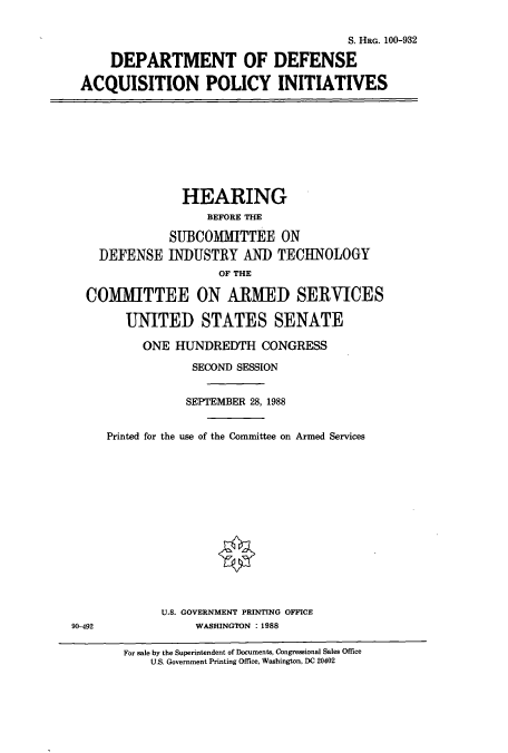 handle is hein.cbhear/cbhearings3921 and id is 1 raw text is: S. HRG. 100-932
DEPARTMENT OF DEFENSE
ACQUISITION POLICY INITIATIVES

HEARING
BEFORE THE
SUBCOMMITTEE ON
DEFENSE INDUSTRY AND TECHNOLOGY
OF THE
COMMITTEE ON ARMED SERVICES
UNITED STATES SENATE

ONE HUNDREDTH CONGRESS
SECOND SESSION
SEPTEMBER 28, 1988
Printed for the use of the Committee on Armed Services
U.S. GOVERNMENT PRINTING OFFICE
WASHINGTON : 1988

For sale by the Superintendent of Documents, Congressional Sales Office
U.S. Government Printing Office, Washington, DC 20402

90-492


