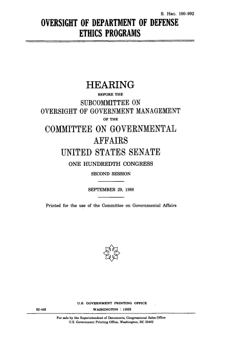 handle is hein.cbhear/cbhearings3927 and id is 1 raw text is: S. HRG. 100-992
OVERSIGHT OF DEPARTMENT OF DEFENSE
ETHICS PROGRAMS

HEARING
BEFORE THE
SUBCOMMITTEE ON
OVERSIGHT OF GOVERNMENT MANAGEMENT
OF THE
COMMITTEE ON GOVERNMENTAL
AFFAIRS
UNITED STATES SENATE
ONE HUNDREDTH CONGRESS
SECOND SESSION

SEPTEMBER 29, 1988
Printed for the use of the Committee on Governmental Affairs
U.S. GOVERNMENT PRINTING OFFICE
8                        WASHINGTON : 1989
For sale by the Superintendent of Documents, Congressional Sales Office
U.S. Government Printing Office, Washington, DC 20402

92-44


