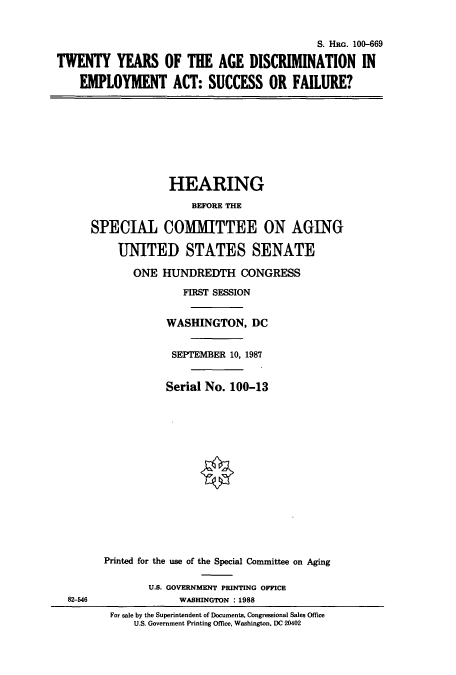 handle is hein.cbhear/cbhearings3982 and id is 1 raw text is: S. HRG. 100-669
TWENTY YEARS OF THE AGE DISCRIMINATION IN
EMPLOYMENT ACT: SUCCESS OR FAILURE?
HEARING
BEFORE THE
SPECIAL COMMITTEE ON AGING
UNITED STATES SENATE
ONE HUNDREDTH CONGRESS
FIRST SESSION
WASHINGTON, DC
SEPTEMBER 10, 1987
Serial No. 100-13
Printed for the use of the Special Committee on Aging
U.S. GOVERNMENT PRINTING OFFICE
82-546               WASHINGTON : 1988
For sale by the Superintendent of Documents, Congressional Sales Office
U.S. Government Printing Office, Washington, DC 20402


