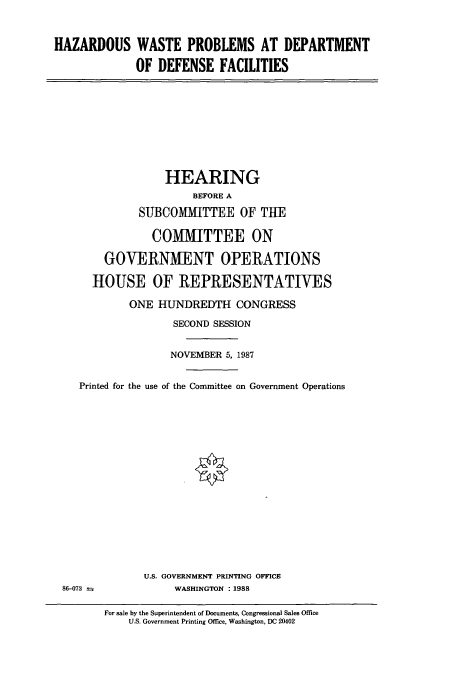 handle is hein.cbhear/cbhearings4195 and id is 1 raw text is: HAZARDOUS WASTE PROBLEMS AT DEPARTMENT
OF DEFENSE FACILITIES

HEARING
BEFORE A
SUBCOMMITTEE OF THE
COMITTEE ON
GOVERNMENT OPERATIONS
HOUSE OF REPRESENTATIVES
ONE HUNDREDTH CONGRESS
SECOND SESSION
NOVEMBER 5, 1987
Printed for the use of the Committee on Government Operations

U.S. GOVERNMENT PRINTING OFFICE
WASHINGTON :1988

86-073 --

For sale by the Superintendent of Documents, Congressional Sales Office
U.S. Government Printing Office. Washington, DC 20402


