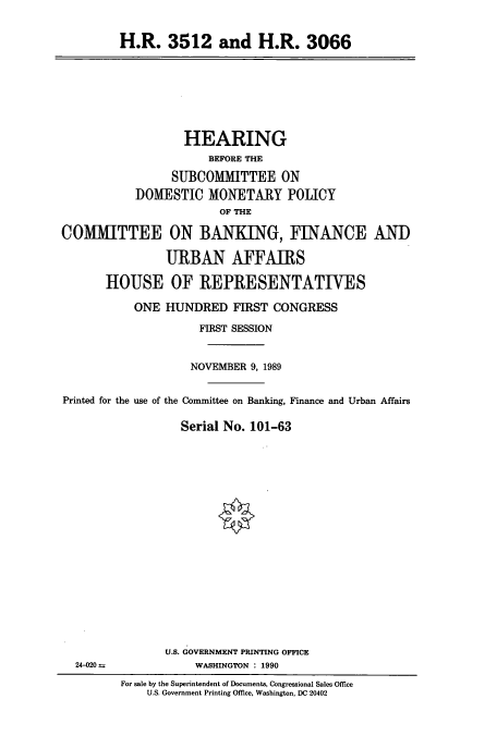 handle is hein.cbhear/cbhearings4375 and id is 1 raw text is: H.R. 3512 and H.R. 3066

HEARING
BEFORE THE
SUBCOMMITTEE ON
DOMESTIC MONETARY POLICY
OF THE
COMMITTEE ON BANKING, FINANCE AND
URBAN AFFAIRS
HOUSE OF REPRESENTATIVES
ONE HUNDRED FIRST CONGRESS
FIRST SESSION
NOVEMBER 9, 1989
Printed for the use of the Committee on Banking, Finance and Urban Affairs
Serial No. 101-63
U.S. GOVERNMENT PRINTING OFFICE
24-020 4             WASHINGTON  1990
For sale by the Superintendent of Documents, Congressional Sales Office
U.S. Government Printing Office, Washington, DC 20402


