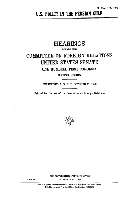 handle is hein.cbhear/cbhearings4665 and id is 1 raw text is: S. Hac. 101-1019
U.S. POLICY IN THE PERSIAN GULF

HEARINGS
BEFORE THE
COMMITTEE ON FOREIGN RELATIONS
UNITED STATES SENATE
ONE HUNDRED FIRST CONGRESS
SECOND SESSION
SEPTEMBER 5, 20 AND OCTOBER 17, 1990
Printed for the use of the Committee on Foreign Relations

33-926 1

U.S. GOVERNMENT PRINTING OFFICE
WASHINGTON : 1990
For sale by the Superintendent of Documents, Congressional Sales Office
U.S. Government Printing Office, Washington, DC 20402


