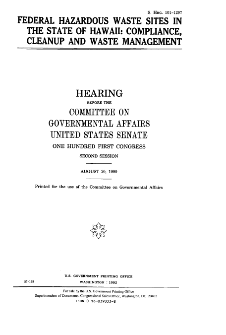 handle is hein.cbhear/cbhearings4701 and id is 1 raw text is: S. HRG. 101-1297
FEDERAL HAZARDOUS WASTE SITES IN
THE STATE OF HAWAII: COMPLIANCE,
CLEANUP AND WASTE MANAGEMENT

HEARING
BEFORE THE
COMMITTEE ON
GOVERNMENTAL AFFAIRS
UNITED STATES SENATE
ONE HUNDRED FIRST CONGRESS
SECOND SESSION
AUGUST 20, 1990
Printed for the use of the Committee on Governmental Affairs
U.S. GOVERNMENT PRINTING OFFICE
57-169                  WASHINGTON : 1992
For sale by the U.S. Government Printing Office
Superintendent of Documents, Congressional Sales Office, Washington, DC 20402
ISBN 0-16-039033-8


