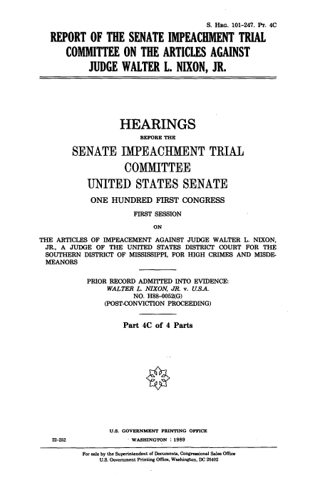 handle is hein.cbhear/cbhearings4705 and id is 1 raw text is: S. HRG. 101-247. Pr. 4C
REPORT OF THE SENATE IMPEACHMENT TRIAL
COMMITTEE ON THE ARTICLES AGAINST
JUDGE WALTER L. NIXON, JR.
HEARINGS
BEFORE THE
SENATE IMPEACIHMENT TRIAL
COMMITTEE
UNITED STATES SENATE
ONE HUNDRED FIRST CONGRESS
FIRST SESSION
ON
THE ARTICLES OF IMPEACEMENT AGAINST JUDGE WALTER L. NIXON,
JR., A JUDGE OF THE UNITED STATES DISTRICT COURT FOR THE
SOUTHERN DISTRICT OF MISSISSIPPI, FOR HIGH CRIMES AND MISDE-
MEANORS
PRIOR RECORD ADMITTED INTO EVIDENCE:
WALTER L. NIXON, JR. v. U.S.A.
NO. H88-0052(G)
(POST-CONVICTION PROCEEDING)
Part 4C of 4 Parts
U.S. GOVERNMENT PRINTING OFFICE
22-252             WASHINGTON : 1989
For sale by the Superintendent of Documents, Congressional Sales Office
U.S. Government Printing Office, Washington, DC 20402


