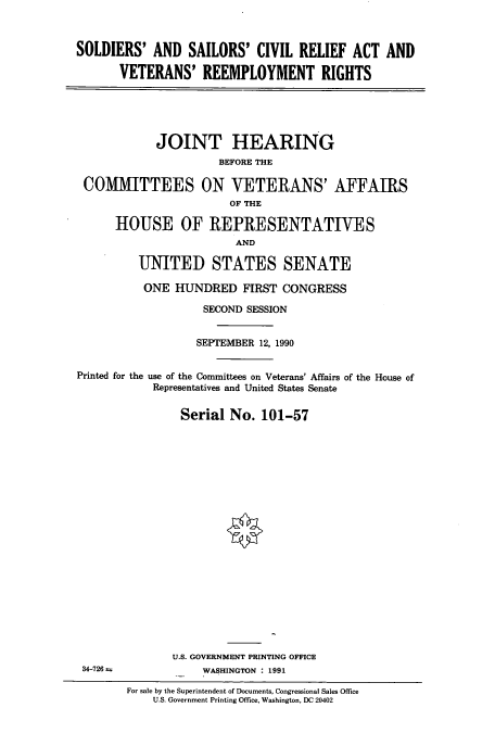 handle is hein.cbhear/cbhearings4725 and id is 1 raw text is: SOLDIERS' AND SAILORS' CIVIL RELIEF ACT AND
VETERANS' REEMPLOYMENT RIGHTS
JOINT HEARING
BEFORE THE
COMMITTEES ON VETERANS' AFFAIRS
OF THE
HOUSE OF REPRESENTATIVES
AND
UNITED STATES SENATE
ONE HUNDRED FIRST CONGRESS
SECOND SESSION
SEPTEMBER 12, 1990
Printed for the use of the Committees on Veterans' Affairs of the House of
Representatives and United States Senate
Serial No. 101-57
U.S. GOVERNMENT PRINTING OFFICE
34-726              WASHINGTON : 1991
For sale by the Superintendent of Documents, Congressional Sales Office
U.S. Government Printing Office, Washington, DC 20402


