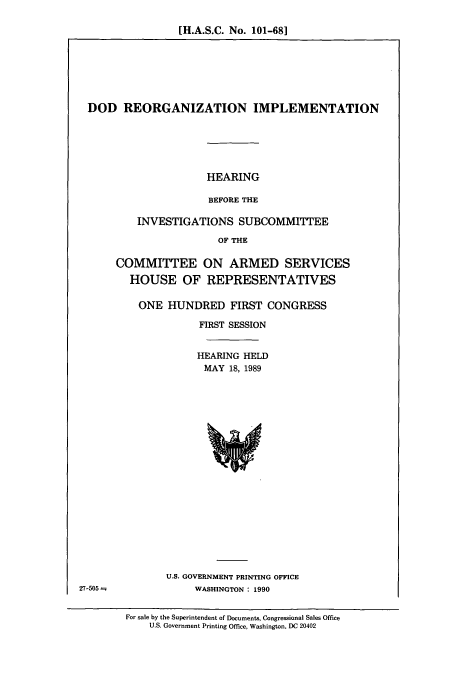 handle is hein.cbhear/cbhearings4869 and id is 1 raw text is: [H.A.S.C. No. 101-68]

DOD REORGANIZATION IMPLEMENTATION
HEARING
BEFORE THE
INVESTIGATIONS SUBCOMMITTEE
OF THE

COMMITTEE ON ARMED SERVICES
HOUSE OF REPRESENTATIVES
ONE HUNDRED FIRST CONGRESS
FIRST SESSION
HEARING HELD
MAY 18, 1989

U.S. GOVERNMENT PRINTING OFFICE
WASHINGTON : 1990

27-505 =

For sale by the Superintendent of Documents, Congressional Sales Office
U.S. Government Printing Office, Washington, DC 20402


