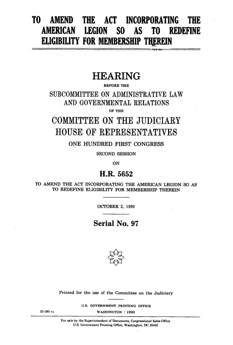 handle is hein.cbhear/cbhearings5044 and id is 1 raw text is: TO AMEND
AMERICAN
ELIGIBILITY

THE ACT INCORPORATING THE
LEGION SO AS TO REDEFINE
FOR MEMBERSHIP THfREIN

HEARING
BEFORE THE
SUBCOMMITTEE ON ADMINISTRATIVE LAW
AND GOVERNMENTAL RELATIONS
OF THE
COMMITTEE ON THE JUDICIARY
HOUSE OF ]REPRESENTATIVES
ONE HUNDRED FIRST CONGRESS
SECOND SESSION
ON
H.R. 5652
TO AMEND THE ACT INCORPORATING THE AMERICAN LEGION SO.AS
TO REDEFINE ELIGIBILITY FOR MEMBERSHIP THEREIN
OCTOBER 2, 1990
Serial No. 97
Printed for the use of the Committee on the Judiciary
U.S. GOVERNMENT PRINTING OFFICE
35-390-            WASHINGTON : 1990
For sale by the Superintendent of Documents, Congressional Sales Office
U.S. Government Printing Office, Washington, DC 20402


