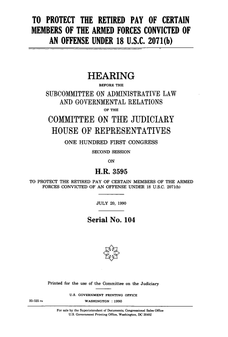 handle is hein.cbhear/cbhearings5052 and id is 1 raw text is: TO PROTECT THE RETIRED PAY OF CERTAIN
MEMBERS OF THE ARMED FORCES CONVICTED OF
AN OFFENSE UNDER 18 U.S.C. 2071(b)

HEARING
BEFORE THE
SUBCOMMITTEE ON ADMINISTRATIVE LAW
AND GOVERNMENTAL RELATIONS
OF THE
COMMITTEE ON THE JUDICIARY
HOUSE OF REPRESENTATIVES
ONE HUNDRED FIRST CONGRESS
SECOND SESSION
ON
H.R. 3595

TO PROTECT THE RETIRED PAY OF CERTAIN MEMBERS OF THE ARMED
FORCES CONVICTED OF AN OFFENSE UNDER 18 U.S.C. 2071(b)
JULY 20, 1990

Serial No. 104
Printed for the use of the Committee on the Judiciary
U.S. GOVERNMENT PRINTING OFFICE
WASHINGTON : 1990
For sale by the Superintendent of Documents, Congressional Sales Office
U.S. Government Printing Office, Washington, DC 20402

35-525



