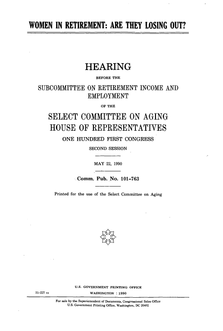 handle is hein.cbhear/cbhearings5148 and id is 1 raw text is: WOMEN IN RETIREMENT: ARE THEY LOSING OUT?

SU]
31-227

HEARING
BEFORE THE
BCOMMITTEE ON RETIREMENT INCOME AND
EMPLOYMENT
OF THE
SELECT COMMITTEE ON AGING
HOUSE OF REPRESENTATIVES
ONE HUNDRED FIRST CONGRESS
SECOND SESSION
MAY 22, 1990
Comm. Pub. No. 101-763
Printed for the use of the Select Committee on Aging
U.S. GOVERNMENT PRINTING OFFICE
WASHINGTON 1990
For sale by the Superintendent of Documents, Congressional Sales Office
U.S. Government Printing Office, Washington, DC 20402


