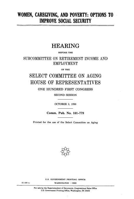 handle is hein.cbhear/cbhearings5150 and id is 1 raw text is: WOMEN, CAREGIVING, AND POVERTY: OPTIONS TO
IMPROVE SOCIAL SECURITY
HEARING
BEFORE THE
SUBCOMMITTEE ON RETIREMENT INCOME AND
EMPLOYMENT
OF THE
SELECT COMMITTEE ON AGING
HOUSE OF REPRESENTATIVES
ONE HUNDRED FIRST CONGRESS
SECOND SESSION
OCTOBER 3, 1990
Comm. Pub. No. 101-779
Printed for the use of the Select Committee on Aging
U.S. GOVERNMENT PRINTING OFFICE
35-440 -             WASHINGTON : 1990
For sale by the Superintendent of Documents, Congressional Sales Office
U.S. Government Printing Office, Washington, DC 20402


