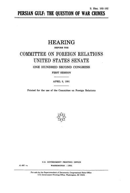 handle is hein.cbhear/cbhearings5304 and id is 1 raw text is: S. HRG. 102-102
PERSIAN GULF: THE QUESTION OF WAR CRIMES

HEARING
BEFORE THE
CO1fMITTEE ON FOREIGN RELATIONS
UNITED STATES SENATE
ONE HUNDRED SECOND CONGRESS
FIRST SESSION
APRIL 9, 1991
Printed for the use of the Committee on Foreign Relations

U.S. GOVERNMENT PRINTING OFFICE
WASHINGTON : 1991

41-807

For sale by the Superintendent of Documents, Congressional Sales Office
U.S. Government Printing Office, Washington, DC 20402


