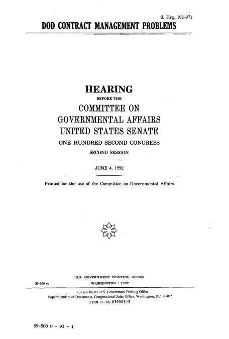 handle is hein.cbhear/cbhearings5348 and id is 1 raw text is: S. Hrg. 102-971
DOD CONTRACT MANAGEMENT PROBLEMS
HEARING
BEFORE THE
COMMITTEE ON
GOVERNMENTAL AFFAIRS
UNITED STATES SENATE
ONE HUNDRED SECOND CONGRESS
SECOND SESSION
JUNE 4, 1992
Printed for the use of the Committee on Governmental Affairs
U.S. GOVERNMENT PRINTING OFFICE
59-500                 WASHINGTON : 1992
For sale by the U.S. Government Printing Office
Superintendent of Documents, Congressional Sales Office, Washington, DC 20402
ISBN 0-16-039903-3

59-500 0 - 93 - 1



