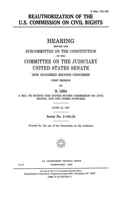 handle is hein.cbhear/cbhearings5363 and id is 1 raw text is: S. HRG. 102-449
REAUTHORIZATION OF THE
U.S. COMMISSION ON CIVIL RIGHTS

HEARING
BEFORE THE
SUBCOMMITTEE ON THE CONSTITUTION
OF THE
COMMITTEE ON THE JUDICIARY
UNITED STATES SENATE
ONE HUNDRED SECOND CONGRESS
FIRST SESSION
ON
S. 1264
A BILL TO EXTEND THE UNITED STATES COMMISSION ON CIVIL
RIGHTS, AND FOR OTHER PURPOSES

52-151

JUNE 12, 1991
Serial No. J-102-24
Printed for the use of the Committee on the Judiciary
U.S. GOVERNMENT PRINTING OFFICE
WASHINGTON : 1992

For sale by the U.S. Government Printing Office
Superintendent of Documents, Congressional Sales Office, Washington, DC 20402
ISBN 0-16-037536-3


