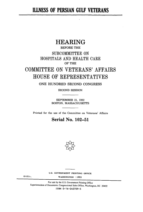 handle is hein.cbhear/cbhearings5458 and id is 1 raw text is: ILLNESS OF PERSIAN GULF VETERANS
HEARING
BEFORE THE
SUBCOMMITTEE ON
HOSPITALS AND HEALTH CARE
OF THE
COMMITTEE ON VETERANS' AFFAIRS
HOUSE OF REPRESENTATIVES
ONE HUNDRED SECOND CONGRESS
SECOND SESSION
SEPTEMBER 21, 1992
BOSTON, MASSACHUSETTS
Printed for the use of the Committee on Veterans' Affairs
Serial No. 102-51
U.S. GOVERNMENT PRINTING OFFICE
63-811            WASHINGTON : 1993
For sale by the U.S. Government Printing Office
Superintendent of Documents, Congressional Sales Office, Washington, DC 20402
ISBN 0-16-040709-5


