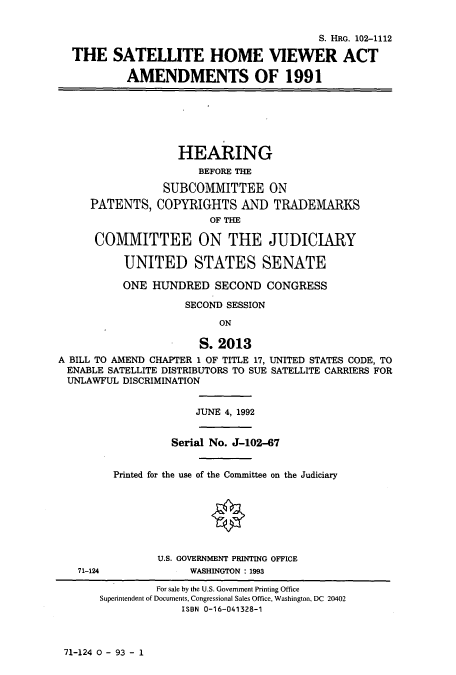 handle is hein.cbhear/cbhearings5499 and id is 1 raw text is: S. HRG. 102-1112
THE SATELLITE HOME VIEWER ACT
AMENDMENTS OF 1991
HEARING
BEFORE THE
SUBCOMMITTEE ON
PATENTS, COPYRIGHTS AND TRADEMARKS
OF THE
COMMITTEE ON THE JUDICIARY
UNITED STATES SENATE
ONE HUNDRED SECOND CONGRESS
SECOND SESSION
ON
S. 2013
A BILL TO AMEND CHAPTER 1 OF TITLE 17, UNITED STATES CODE, TO
ENABLE SATELLITE DISTRIBUTORS TO SUE SATELLITE CARRIERS FOR
UNLAWFUL DISCRIMINATION
JUNE 4, 1992
Serial No. J-102-67
Printed for the use of the Committee on the Judiciary
O
U.S. GOVERNMENT PRINTING OFFICE
71-124              WASHINGTON: 1993
For sale by the U.S. Government Printing Office
Superintendent of Documents, Congressional Sales Office, Washington, DC 20402
ISBN 0-16-041328-1

71-124 0 - 93 - 1


