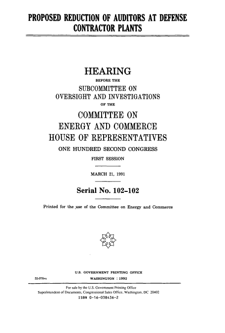handle is hein.cbhear/cbhearings5574 and id is 1 raw text is: PROPOSED REDUCTION OF AUDITORS AT DEFENSE
CONTRACTOR PLANTS

HEARING
BEFORE THE
SUBCOMMITTEE ON
OVERSIGHT AND INVESTIGATIONS
OF THE
COMMITTEE ON
ENERGY AND COMMERCE
HOUSE OF REPRESENTATIVES
ONE HUNDRED SECOND CONGRESS
FIRST SESSION
MARCH 21, 1991
Serial No. 102-102
Printed for the .use of the Committee on Energy and Commerce

U.S. GOVERNMENT PRINTING OFFICE
WASHINGTON : 1992

55-076--

For sale by the U.S. Government Printing Office
Superintendent of Documents, Congressional Sales Office, Washington, DC 20402
ISBN 0-16-038436-2


