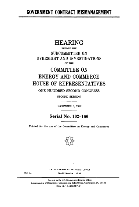 handle is hein.cbhear/cbhearings5613 and id is 1 raw text is: GOVERNMENT CONTRACT MISMANAGEMENT
HEARING
BEFORE THE
SUBCOMMITTEE ON
OVERSIGHT AND INVESTIGATIONS
OF THE
COMMITTEE ON
ENERGY AND COMMERCE
HOUSE OF REPRESENTATIVES
ONE HUNDRED SECOND CONGRESS
SECOND SESSION
DECEMBER 3, 1992
Serial No. 102-166
Printed for the use of the Committee on Energy and Commerce
U.S. GOVERNMENT PRINTING OFFICE
63-810-              WASHINGTON : 1993
For sale by the U.S. Government Printing Office
Superintendent of Documents, Congressional Sales Office, Washington, DC 20402
ISBN 0-16-040087-2


