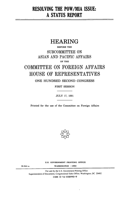 handle is hein.cbhear/cbhearings5628 and id is 1 raw text is: RESOLVING THE POW/MIA ISSUE:
A STATUS REPORT

HEARING
BEFORE THE
SUBCOMMITTEE ON
ASIAN AND PACIFIC AFFAIRS
OF THE
COMMITTEE ON FOREIGN AFFAIRS
HOUSE OF REPRESENTATIVES
ONE HUNDRED SECOND CONGRESS
FIRST SESSION
JULY 17, 1991
Printed for the use of the Committee on Foreign Affairs

U.S. GOVERNMENT PRINTING OFFICE
WASHINGTON :1992

56-644 -

For sale by the U.S. Government Printing Office
Superintendent of Documents, Congressional Sales Office, Washington, DC 20402
ISBN 0-16-038990-9



