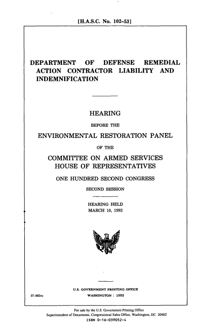 handle is hein.cbhear/cbhearings5696 and id is 1 raw text is: [H.A.S.C. No. 102-53]

DEPARTMENT OF DEFENSE REMEDIAL
ACTION CONTRACTOR LIABILITY AND
INDEMNIFICATION
HEARING
BEFORE THE
ENVIRONMENTAL RESTORATION PANEL
OF THE
COMMITTEE ON ARMED SERVICES
HOUSE OF REPRESENTATIVES

ONE HUNDRED SECOND CONGRESS
SECOND SESSION
HEARING HELD
MARCH 10, 1992

U.S. GOVERNMENT PRINTING OFFICE
WASHINGTON: 1992

57-96Z=

For sale by the U.S. Government Printing Office
Superintendent of Documents, Congressional Sales Office, Washington, DC 20402
ISBN 0-16-039052-4


