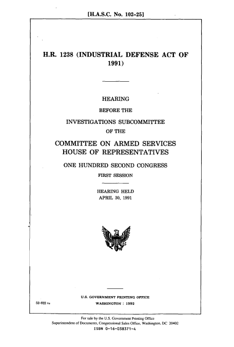 handle is hein.cbhear/cbhearings5697 and id is 1 raw text is: [H.A.S.C. No. 102-251

H.R. 1238 (INDUSTRIAL DEFENSE ACT OF
1991)
HEARING
BEFORE THE
INVESTIGATIONS SUBCOMMITTEE
OF THE
COMMITTEE ON ARMED SERVICES
HOUSE OF REPRESENTATIVES

ONE HUNDRED SECOND CONGRESS
FIRST SESSION
HEARING HELD
APRIL 30, 1991

U.S. GOVERNMENT PRINTING OFFICE
WASHINGTON : 1992

52-822 =

For sale by the U.S. Government Printing Office
Superintendent of Documents, Congressional Sales Office, Washington, DC 20402
ISBN 0-16-038371-4


