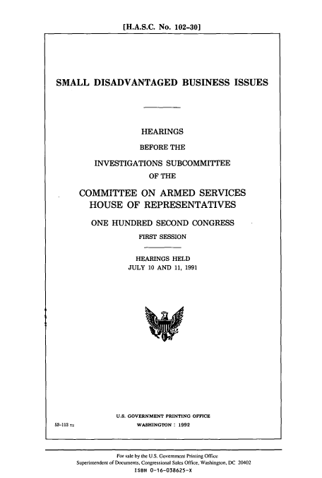 handle is hein.cbhear/cbhearings5698 and id is 1 raw text is: [H.A.S.C. No. 102-301

SMALL DISADVANTAGED BUSINESS ISSUES
HEARINGS
BEFORE THE
INVESTIGATIONS SUBCOMMITTEE
OF THE
COMMITTEE ON ARMED SERVICES
HOUSE OF REPRESENTATIVES

ONE HUNDRED SECOND CONGRESS
FIRST SESSION
HEARINGS HELD
JULY 10 AND 11, 1991

U.S. GOVERNMENT PRINTING OFFICE
WASHINGTON: 1992

53-113

For sale by the U.S. Government Printing Office
Superintendent of Documents, Congressional Sales Office, Washington, DC 20402
ISBN 0-16-038625-X


